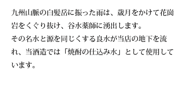 九州山脈の白髪岳に振った雨は、歳月をかけて花崗岩をくぐり抜け、谷水薬師に湧出します。その名水と源を同じくする良水が当店の地下を流れ、当酒造では「焼酎の仕込み水」として使用しています。