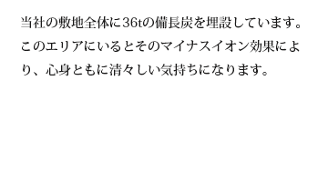 当社の敷地全体に36tの備長炭を埋設しています。このエリアにいるとそのマイナスイオン効果により、心身ともに清々しい気持ちになります。